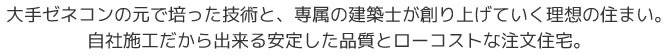 大手ゼネコンの元で培った技術と、専属の建築士が創り上げていく理想の住まい。自社施工だから出来る安定した品質とローコストな注文住宅。